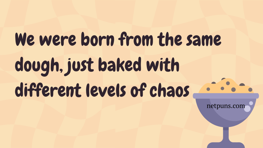 We were born from the same dough, just baked with different levels of chaos.