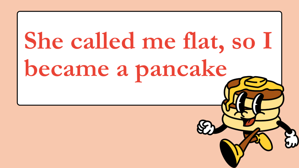 She called me flat, so I became a pancake.