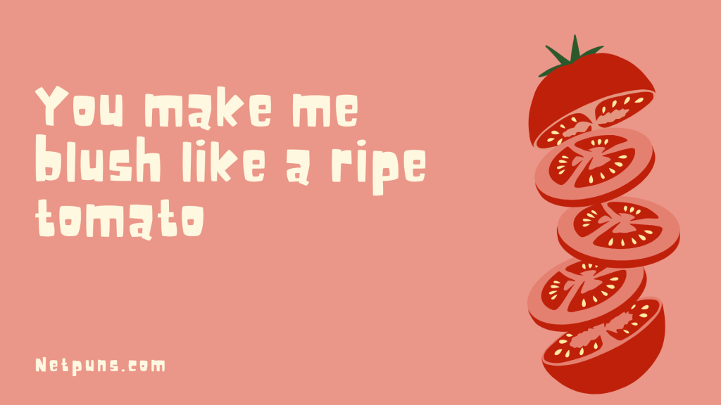 You make me blush like a ripe tomato.